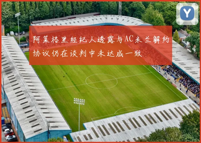 阿莱格里经纪人透露与AC米兰解约协议仍在谈判中未达成一致
