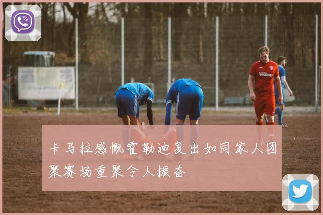 卡马拉感慨霍勒迪复出如同家人团聚赛场重聚令人振奋