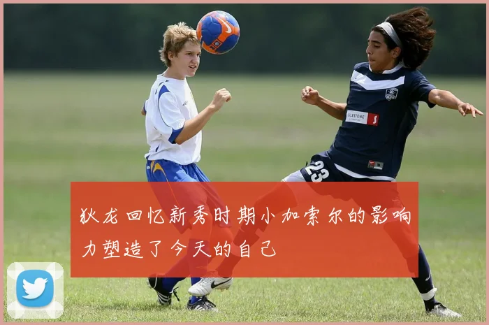 狄龙回忆新秀时期小加索尔的影响力塑造了今天的自己