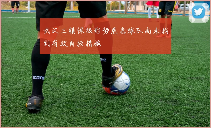 武汉三镇保级形势危急球队尚未找到有效自救措施
