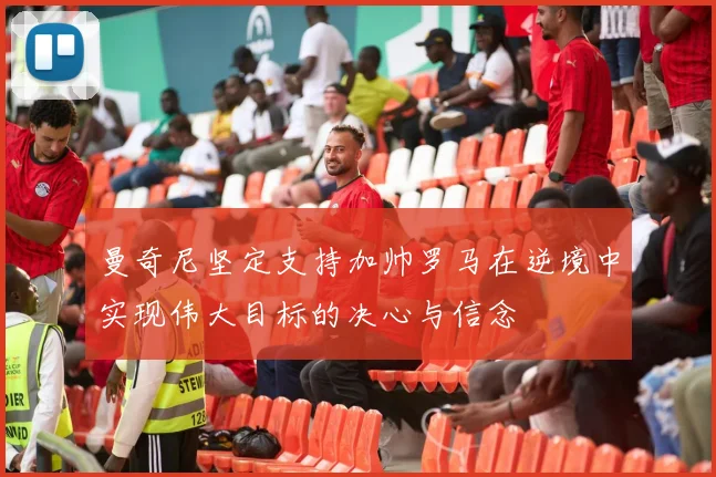 曼奇尼坚定支持加帅罗马在逆境中实现伟大目标的决心与信念