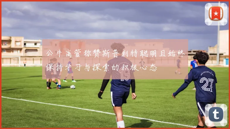公牛高管称赞斯普利特聪明且始终保持学习与探索的积极心态