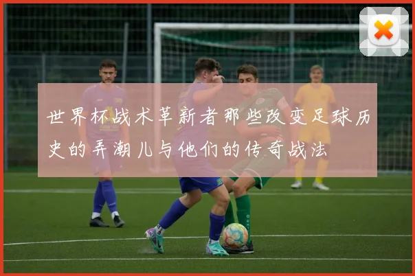 世界杯战术革新者那些改变足球历史的弄潮儿与他们的传奇战法