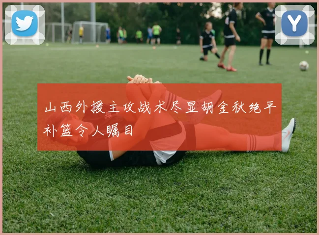 山西外援主攻战术尽显胡金秋绝平补篮令人瞩目