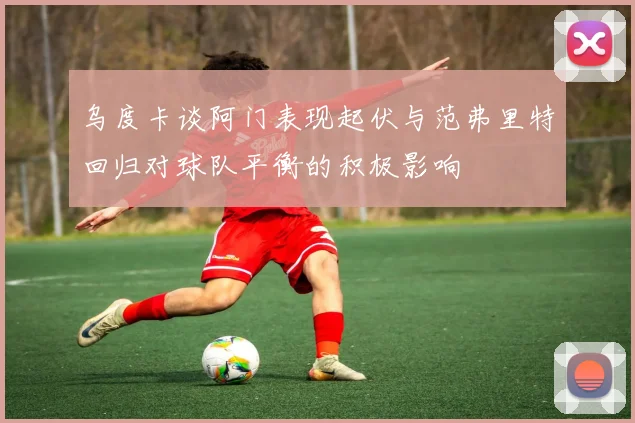 乌度卡谈阿门表现起伏与范弗里特回归对球队平衡的积极影响