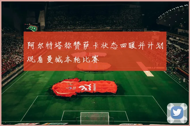阿尔特塔称赞萨卡状态回暖并计划观看曼城本轮比赛