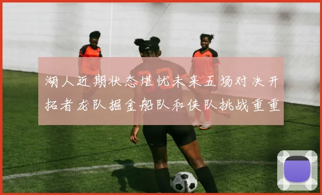 湖人近期状态堪忧未来五场对决开拓者龙队掘金船队和侠队挑战重重
