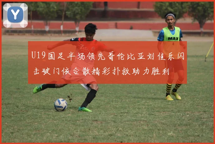 U19国足半场领先哥伦比亚刘佳乐闪击破门依合散精彩扑救助力胜利