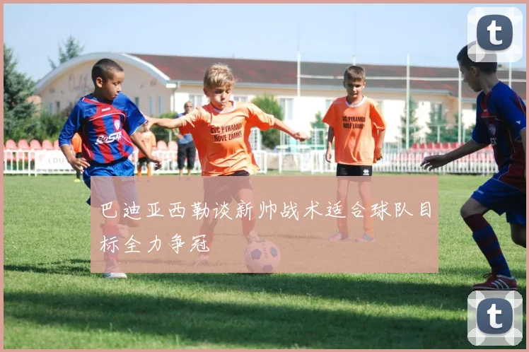 巴迪亚西勒谈新帅战术适合球队目标全力争冠