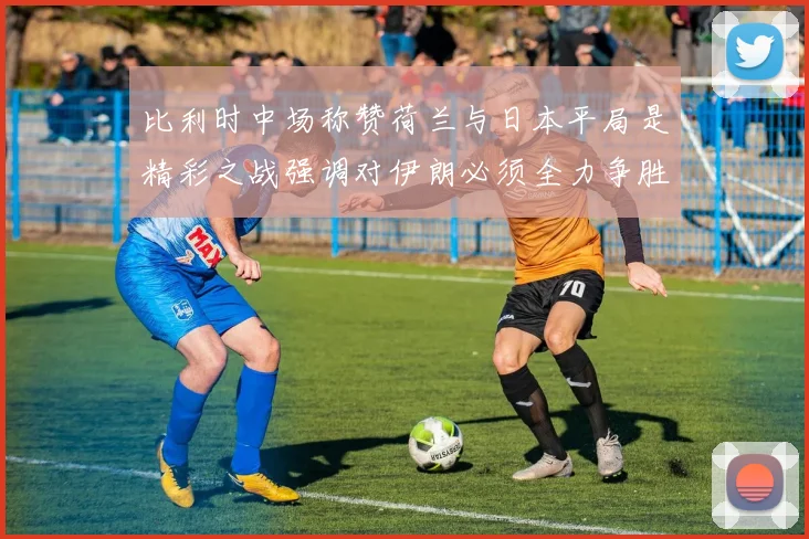 比利时中场称赞荷兰与日本平局是精彩之战强调对伊朗必须全力争胜